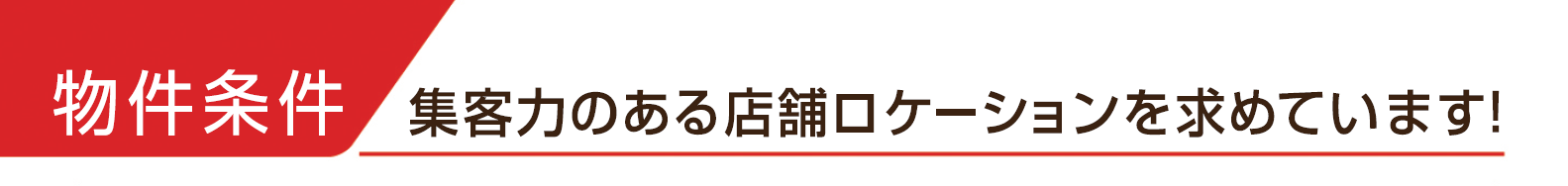 物件条件 集客力のある店舗ロケーションを求めています！